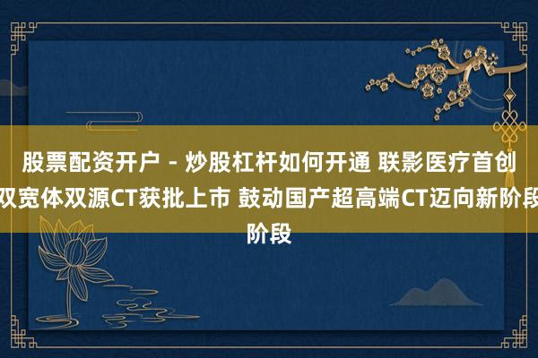 股票配资开户 - 炒股杠杆如何开通 联影医疗首创双宽体双源CT获批上市 鼓动国产超高端CT迈向新阶段