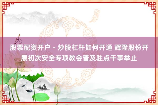 股票配资开户 - 炒股杠杆如何开通 辉隆股份开展初次安全专项教会普及驻点干事举止