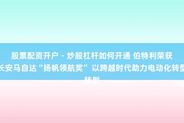 股票配资开户 - 炒股杠杆如何开通 伯特利荣获长安马自达“扬帆领航奖” 以跨越时代助力电动化转型