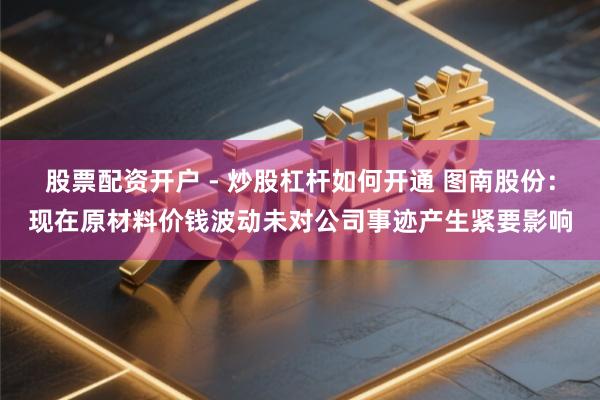 股票配资开户 - 炒股杠杆如何开通 图南股份：现在原材料价钱波动未对公司事迹产生紧要影响