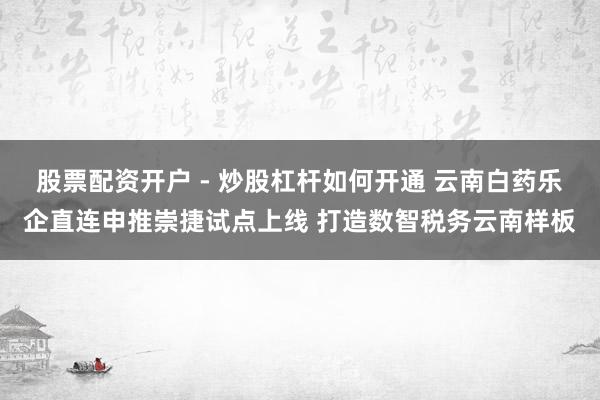 股票配资开户 - 炒股杠杆如何开通 云南白药乐企直连申推崇捷试点上线 打造数智税务云南样板