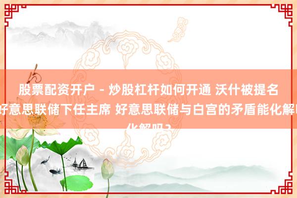 股票配资开户 - 炒股杠杆如何开通 沃什被提名为好意思联储下任主席 好意思联储与白宫的矛盾能化解吗？