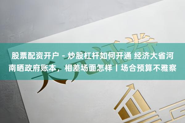股票配资开户 - 炒股杠杆如何开通 经济大省河南晒政府账本，相差场面怎样丨场合预算不雅察