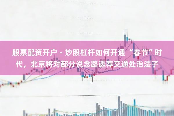 股票配资开户 - 炒股杠杆如何开通 “春节”时代，北京将对部分说念路遴荐交通处治法子