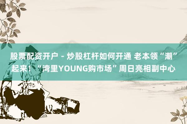 股票配资开户 - 炒股杠杆如何开通 老本领“潮”起来！“湾里YOUNG购市场”周日亮相副中心