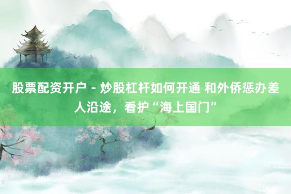 股票配资开户 - 炒股杠杆如何开通 和外侨惩办差人沿途，看护“海上国门”