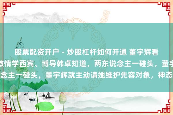 股票配资开户 - 炒股杠杆如何开通 董宇辉看来是真恐忧了！北师大激情学西宾、博导韩卓知道，两东说念主一碰头，董宇辉就主动请她维护先容对象，神态十分可人