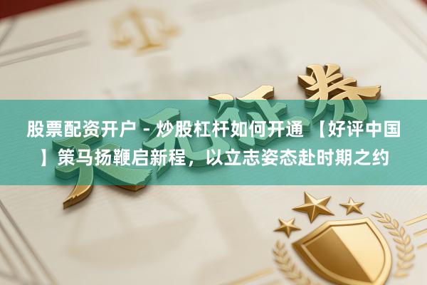 股票配资开户 - 炒股杠杆如何开通 【好评中国】策马扬鞭启新程，以立志姿态赴时期之约