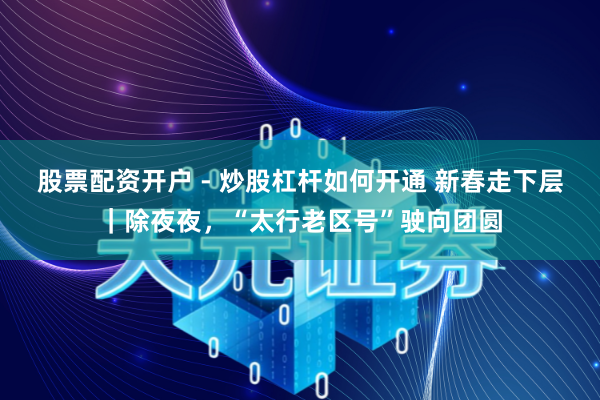 股票配资开户 - 炒股杠杆如何开通 新春走下层｜除夜夜，“太行老区号”驶向团圆