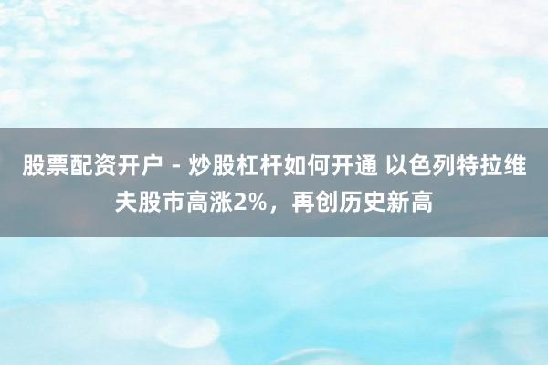 股票配资开户 - 炒股杠杆如何开通 以色列特拉维夫股市高涨2%，再创历史新高