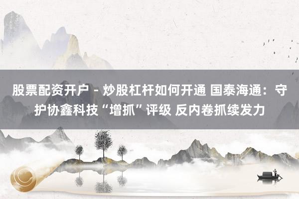 股票配资开户 - 炒股杠杆如何开通 国泰海通：守护协鑫科技“增抓”评级 反内卷抓续发力