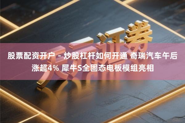 股票配资开户 - 炒股杠杆如何开通 奇瑞汽车午后涨超4% 犀牛S全固态电板模组亮相