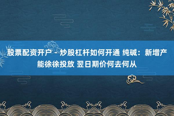 股票配资开户 - 炒股杠杆如何开通 纯碱：新增产能徐徐投放 翌日期价何去何从