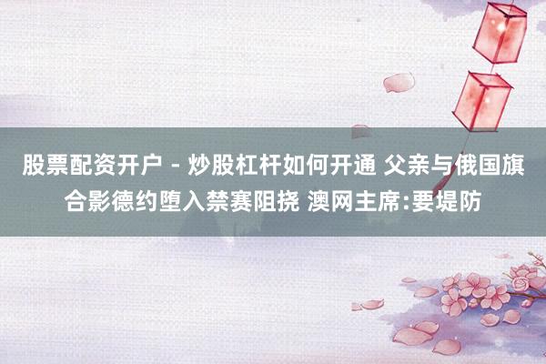 股票配资开户 - 炒股杠杆如何开通 父亲与俄国旗合影德约堕入禁赛阻挠 澳网主席:要堤防