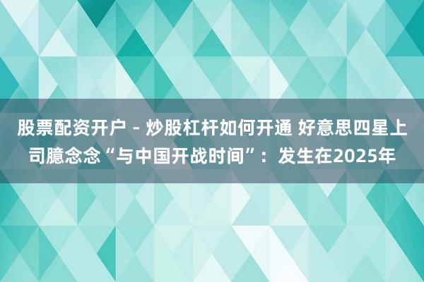 股票配资开户 - 炒股杠杆如何开通 好意思四星上司臆念念“与中国开战时间”：发生在2025年